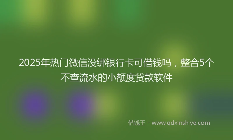 2025年热门微信没绑银行卡可借钱吗，整合5个不查流水的小额度贷款软件