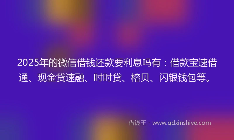 2025年的微信借钱还款要利息吗有：借款宝速借通、现金贷速融、时时贷、榕贝、闪银钱包等。