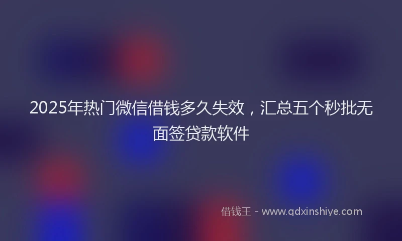 2025年热门微信借钱多久失效，汇总五个秒批无面签贷款软件