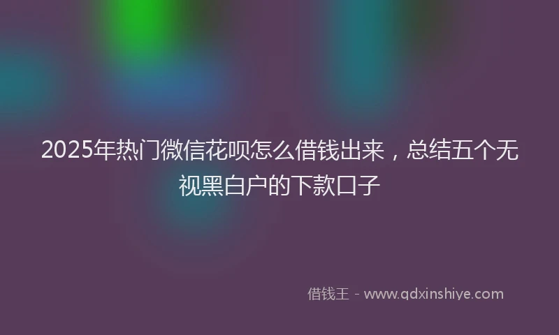 2025年热门微信花呗怎么借钱出来，总结五个无视黑白户的下款口子