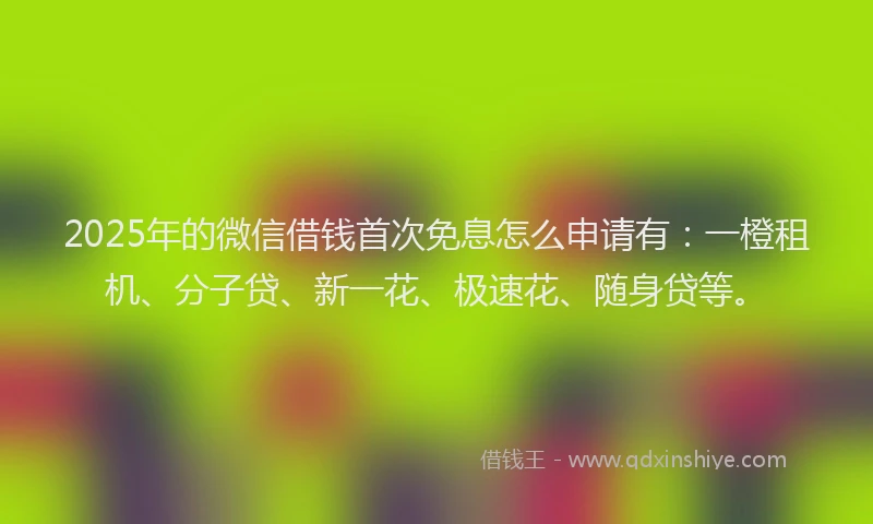 2025年的微信借钱首次免息怎么申请有：一橙租机、分子贷、新一花、极速花、随身贷等。
