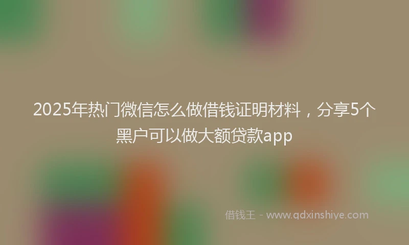 2025年热门微信怎么做借钱证明材料，分享5个黑户可以做大额贷款app