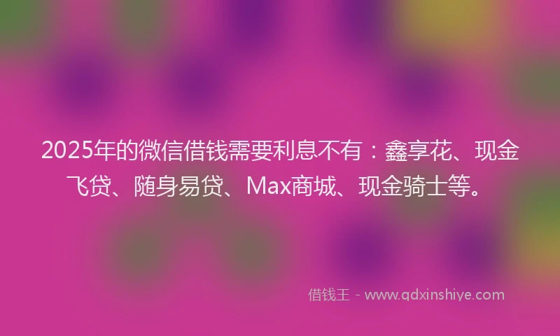 2025年的微信借钱需要利息不有：鑫享花、现金飞贷、随身易贷、Max商城、现金骑士等。
