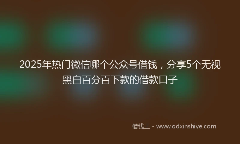 2025年热门微信哪个公众号借钱，分享5个无视黑白百分百下款的借款口子