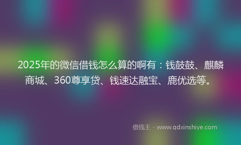 2025年的微信借钱怎么算的啊有：钱鼓鼓、麒麟商城、360尊享贷、钱速达融宝、鹿优选等。