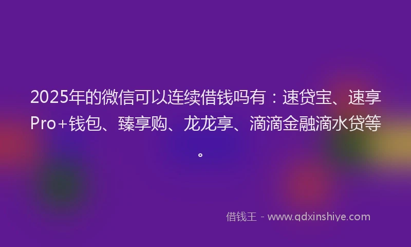 2025年的微信可以连续借钱吗有：速贷宝、速享Pro+钱包、臻享购、龙龙享、滴滴金融滴水贷等。
