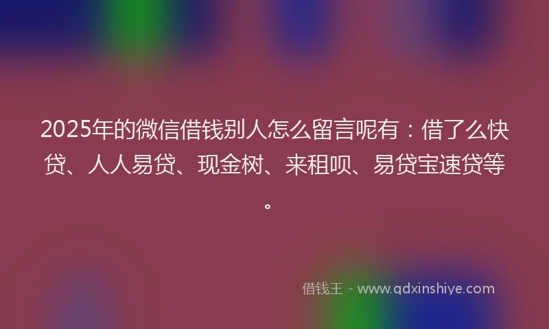 2025年的微信借钱别人怎么留言呢有：借了么快贷、人人易贷、现金树、来租呗、易贷宝速贷等。