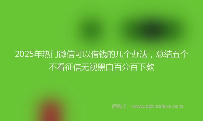 2025年热门微信可以借钱的几个办法，总结五个不看征信无视黑白百分百下款