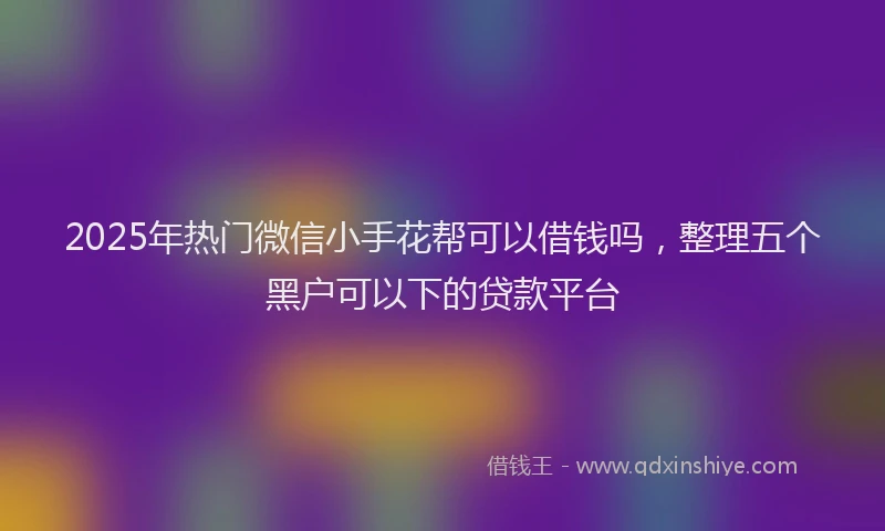 2025年热门微信小手花帮可以借钱吗，整理五个黑户可以下的贷款平台