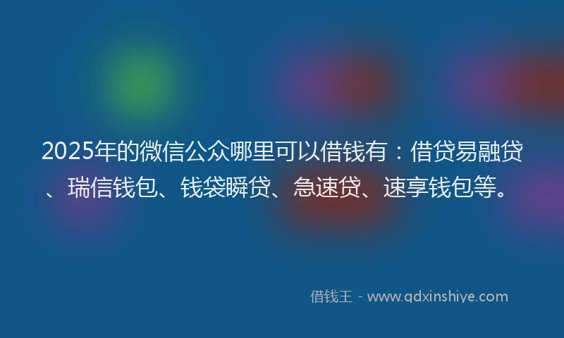2025年的微信公众哪里可以借钱有：借贷易融贷、瑞信钱包、钱袋瞬贷、急速贷、速享钱包等。