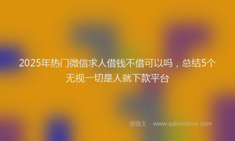 2025年热门微信求人借钱不借可以吗，总结5个无视一切是人就下款平台