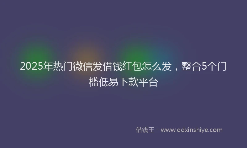 2025年热门微信发借钱红包怎么发，整合5个门槛低易下款平台
