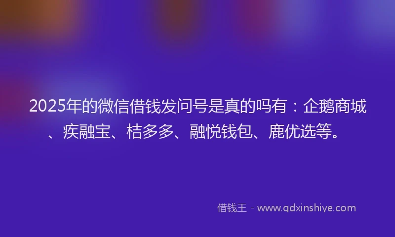 2025年的微信借钱发问号是真的吗有：企鹅商城、疾融宝、桔多多、融悦钱包、鹿优选等。