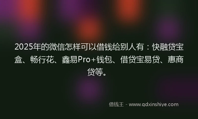 2025年的微信怎样可以借钱给别人有：快融贷宝盒、畅行花、鑫易Pro+钱包、借贷宝易贷、惠商贷等。