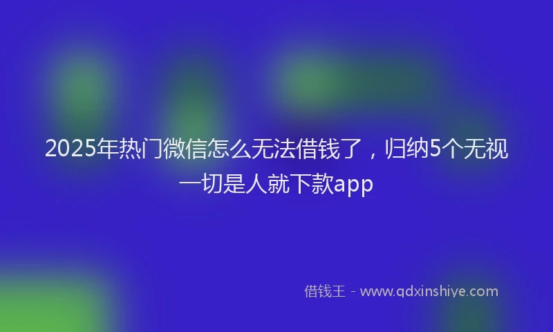 2025年热门微信怎么无法借钱了，归纳5个无视一切是人就下款app