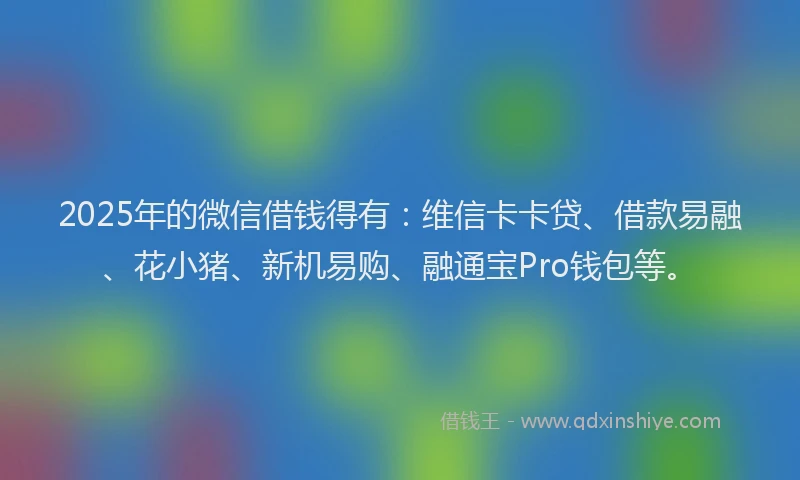 2025年的微信借钱得有：维信卡卡贷、借款易融、花小猪、新机易购、融通宝Pro钱包等。