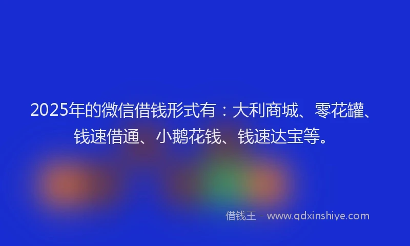 2025年的微信借钱形式有：大利商城、零花罐、钱速借通、小鹅花钱、钱速达宝等。
