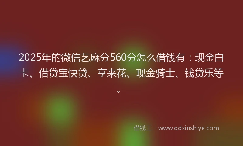 2025年的微信艺麻分560分怎么借钱有：现金白卡、借贷宝快贷、享来花、现金骑士、钱贷乐等。