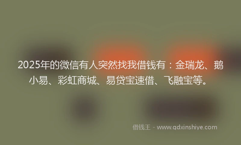 2025年的微信有人突然找我借钱有：金瑞龙、鹅小易、彩虹商城、易贷宝速借、飞融宝等。