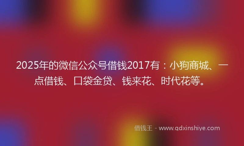 2025年的微信公众号借钱2017有：小狗商城、一点借钱、口袋金贷、钱来花、时代花等。