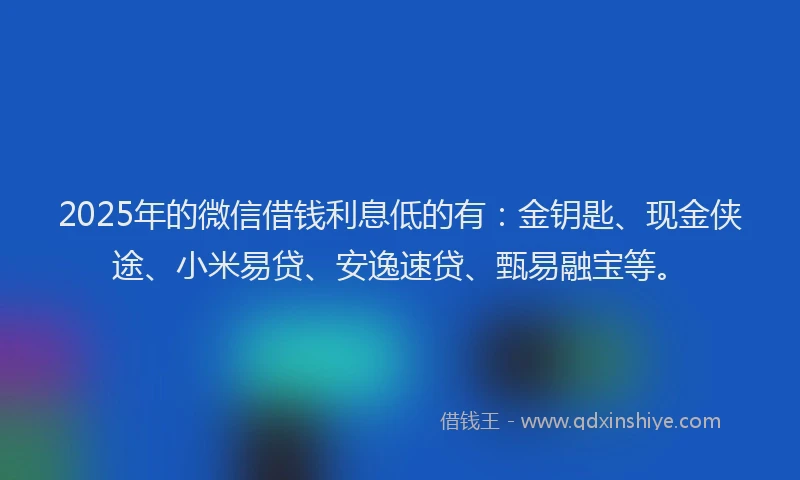 2025年的微信借钱利息低的有：金钥匙、现金侠途、小米易贷、安逸速贷、甄易融宝等。
