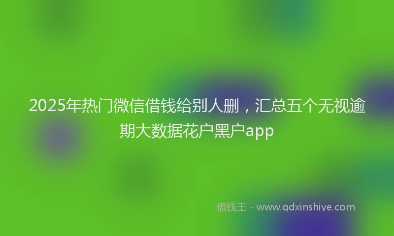 2025年热门微信借钱给别人删，汇总五个无视逾期大数据花户黑户app