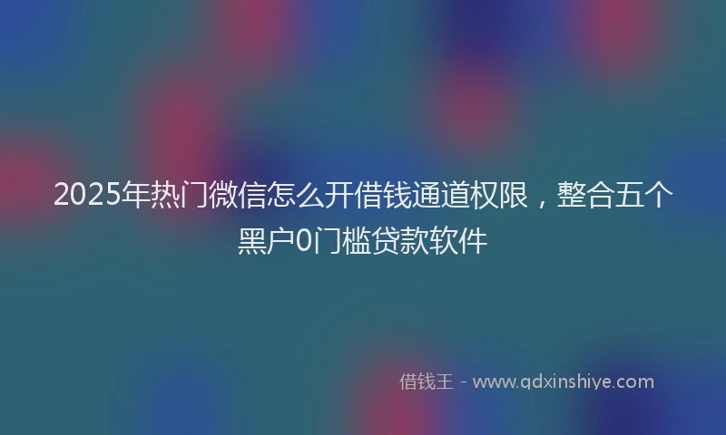 2025年热门微信怎么开借钱通道权限，整合五个黑户0门槛贷款软件