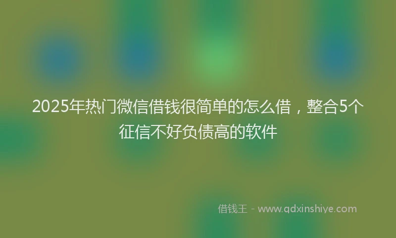 2025年热门微信借钱很简单的怎么借，整合5个征信不好负债高的软件