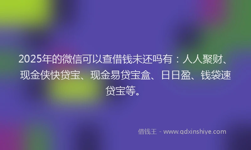 2025年的微信可以查借钱未还吗有：人人聚财、现金侠快贷宝、现金易贷宝盒、日日盈、钱袋速贷宝等。