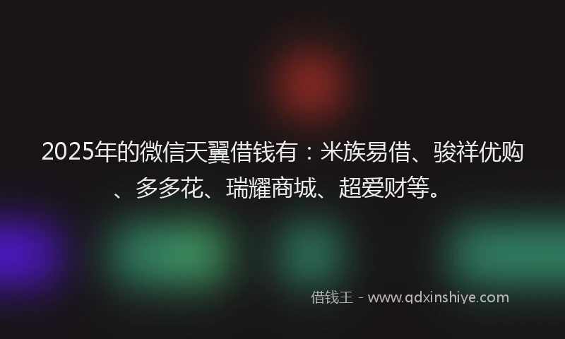 2025年的微信天翼借钱有：米族易借、骏祥优购、多多花、瑞耀商城、超爱财等。