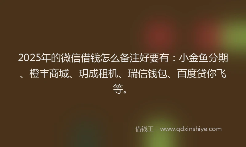 2025年的微信借钱怎么备注好要有：小金鱼分期、橙丰商城、玥成租机、瑞信钱包、百度贷你飞等。