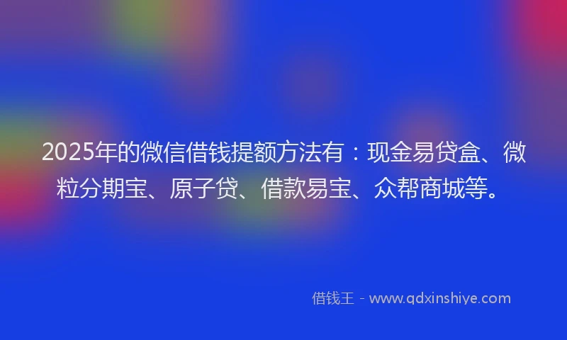 2025年的微信借钱提额方法有：现金易贷盒、微粒分期宝、原子贷、借款易宝、众帮商城等。