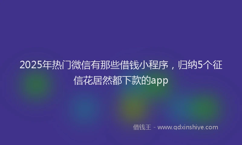 2025年热门微信有那些借钱小程序，归纳5个征信花居然都下款的app