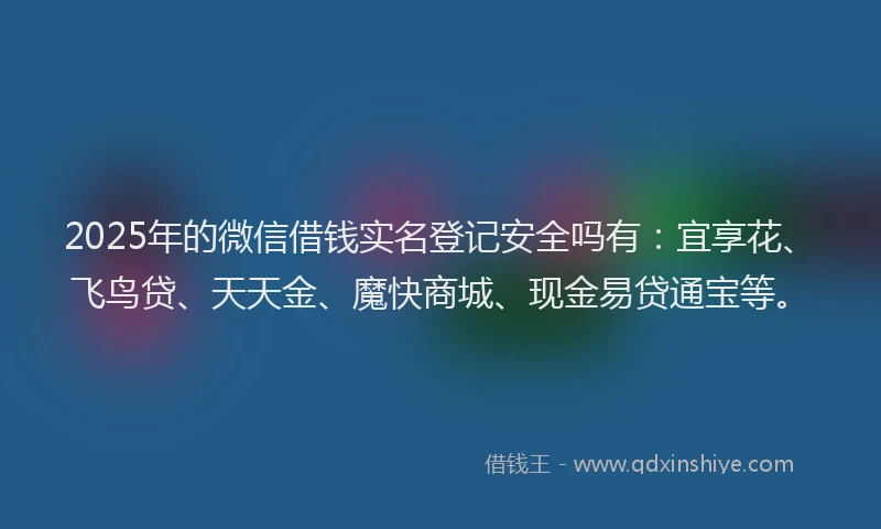2025年的微信借钱实名登记安全吗有：宜享花、飞鸟贷、天天金、魔快商城、现金易贷通宝等。