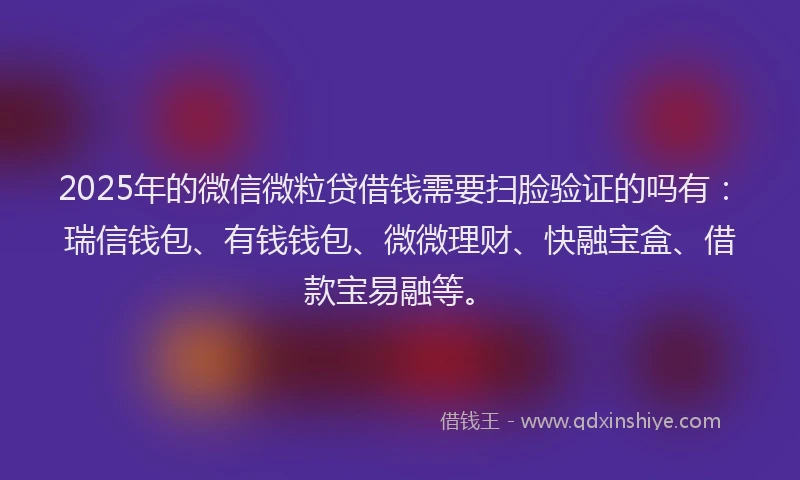2025年的微信微粒贷借钱需要扫脸验证的吗有：瑞信钱包、有钱钱包、微微理财、快融宝盒、借款宝易融等。