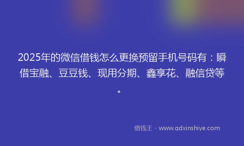 2025年的微信借钱怎么更换预留手机号码有：瞬借宝融、豆豆钱、现用分期、鑫享花、融信贷等。
