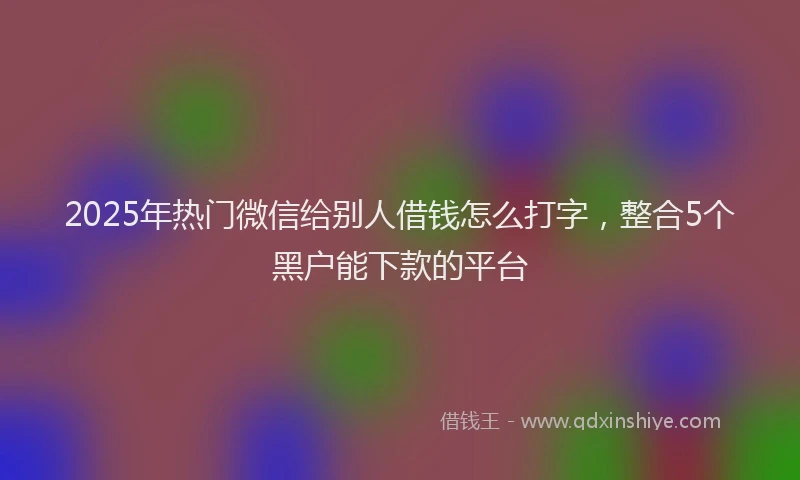 2025年热门微信给别人借钱怎么打字，整合5个黑户能下款的平台