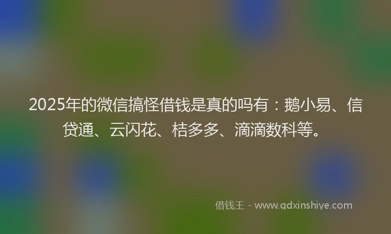 2025年的微信搞怪借钱是真的吗有：鹅小易、信贷通、云闪花、桔多多、滴滴数科等。