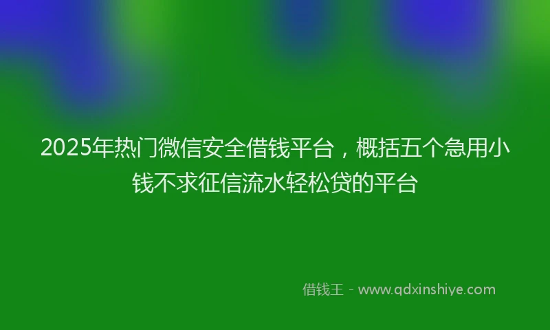 2025年热门微信安全借钱平台，概括五个急用小钱不求征信流水轻松贷的平台