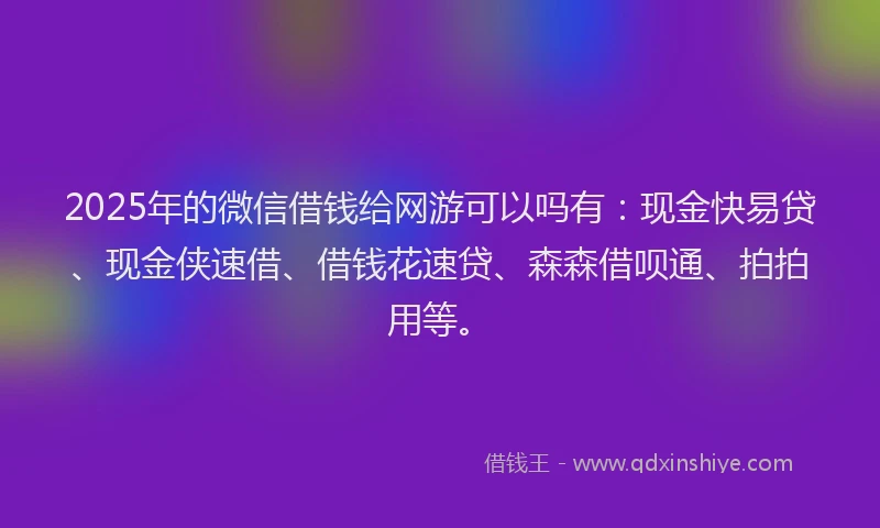 2025年的微信借钱给网游可以吗有：现金快易贷、现金侠速借、借钱花速贷、森森借呗通、拍拍用等。