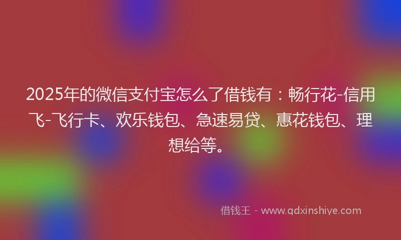 2025年的微信支付宝怎么了借钱有：畅行花-信用飞-飞行卡、欢乐钱包、急速易贷、惠花钱包、理想给等。
