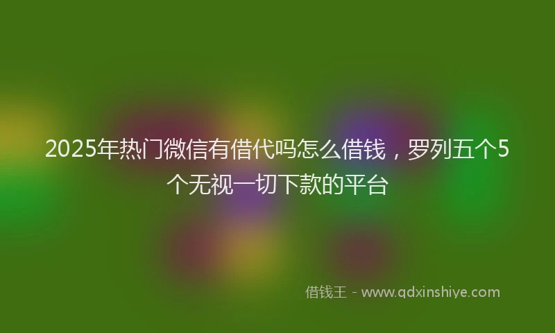 2025年热门微信有借代吗怎么借钱，罗列五个5个无视一切下款的平台