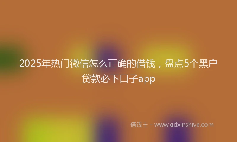 2025年热门微信怎么正确的借钱，盘点5个黑户贷款必下口子app