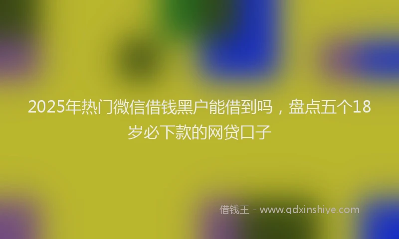 2025年热门微信借钱黑户能借到吗，盘点五个18岁必下款的网贷口子