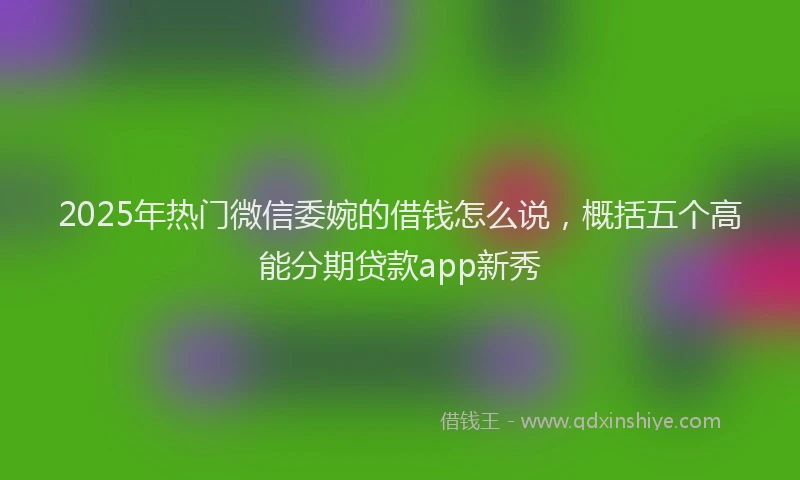 2025年热门微信委婉的借钱怎么说，概括五个高能分期贷款app新秀