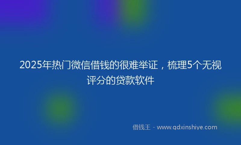 2025年热门微信借钱的很难举证，梳理5个无视评分的贷款软件