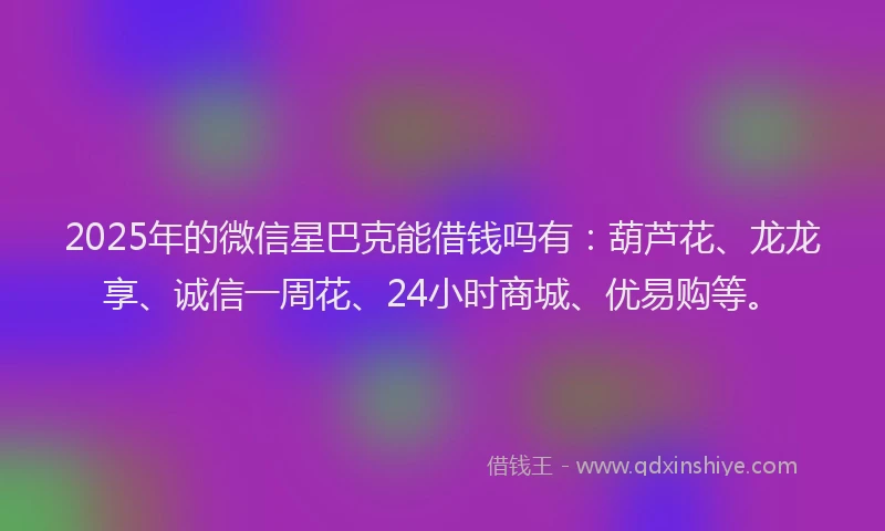 2025年的微信星巴克能借钱吗有：葫芦花、龙龙享、诚信一周花、24小时商城、优易购等。