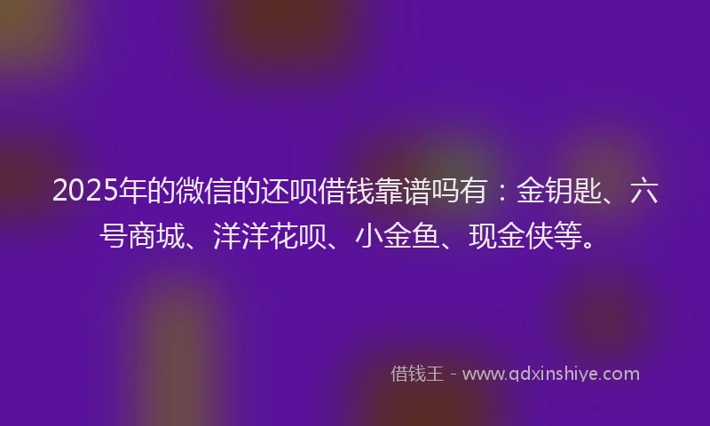 2025年的微信的还呗借钱靠谱吗有：金钥匙、六号商城、洋洋花呗、小金鱼、现金侠等。