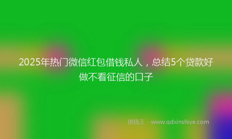 2025年热门微信红包借钱私人，总结5个贷款好做不看征信的口子