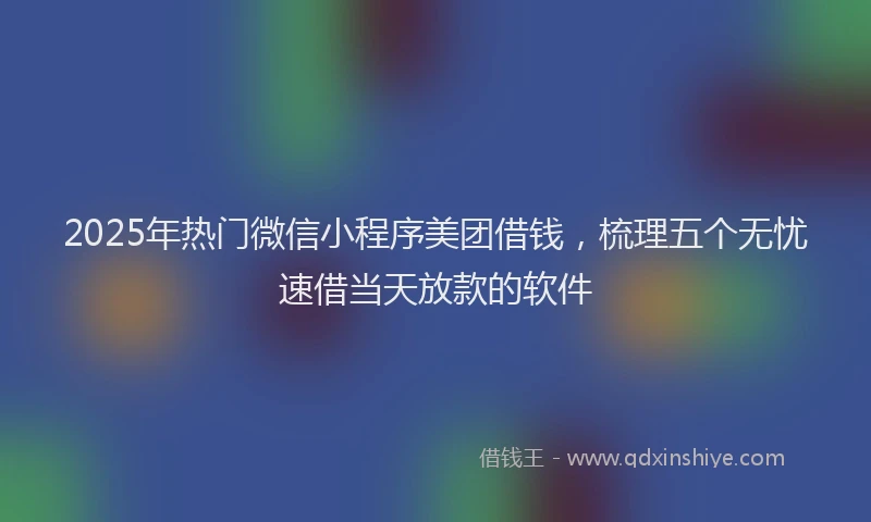 2025年热门微信小程序美团借钱，梳理五个无忧速借当天放款的软件